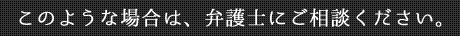 このような場合は、弁護士にご相談ください。