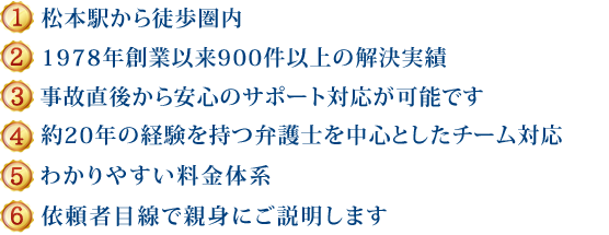 (1)新潟県内５拠点＋東京、長野で対応可能 (2)1978年創設以来600件以上の解決実績 (3)事故直後から安心のサポート対応が可能です (4)約20年の経験を持つ弁護士を中心としたチーム対応 (5)わかりやすい料金体系 (6)依頼者目線で親身にご説明します