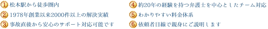 (1)新潟県内５拠点＋東京、長野で対応可能 (2)1978年創設以来600件以上の解決実績 (3)事故直後から安心のサポート対応が可能です (4)約20年の経験を持つ弁護士を中心としたチーム対応 (5)わかりやすい料金体系 (6)依頼者目線で親身にご説明します