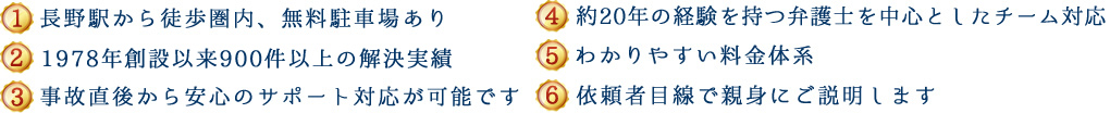 (1)新潟県内５拠点＋東京、長野で対応可能 (2)1978年創設以来600件以上の解決実績 (3)事故直後から安心のサポート対応が可能です (4)約20年の経験を持つ弁護士を中心としたチーム対応 (5)わかりやすい料金体系 (6)依頼者目線で親身にご説明します