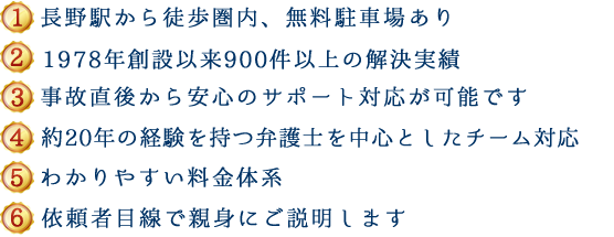 (1)新潟県内５拠点＋東京、長野で対応可能 (2)1978年創設以来600件以上の解決実績 (3)事故直後から安心のサポート対応が可能です (4)約20年の経験を持つ弁護士を中心としたチーム対応 (5)わかりやすい料金体系 (6)依頼者目線で親身にご説明します