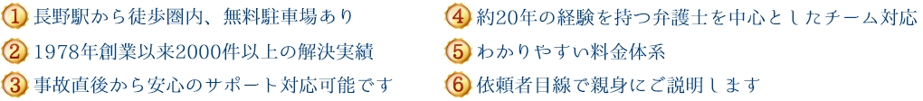 (1)新潟県内５拠点＋東京、長野で対応可能 (2)1978年創設以来600件以上の解決実績 (3)事故直後から安心のサポート対応が可能です (4)約20年の経験を持つ弁護士を中心としたチーム対応 (5)わかりやすい料金体系 (6)依頼者目線で親身にご説明します