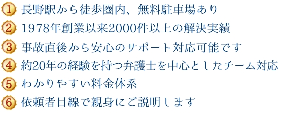 (1)新潟県内５拠点＋東京、長野で対応可能 (2)1978年創設以来600件以上の解決実績 (3)事故直後から安心のサポート対応が可能です (4)約20年の経験を持つ弁護士を中心としたチーム対応 (5)わかりやすい料金体系 (6)依頼者目線で親身にご説明します