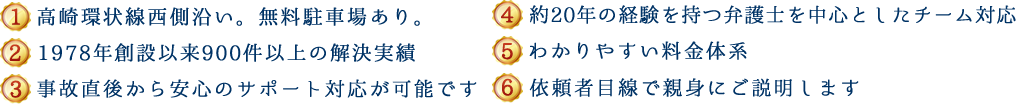 (1)高崎環状線西側沿い。無料駐車場あり。(2)1978年創設以来700件以上の解決実績 (3)事故直後から安心のサポート対応が可能です (4)約20年の経験を持つ弁護士を中心としたチーム対応 (5)わかりやすい料金体系 (6)依頼者目線で親身にご説明します